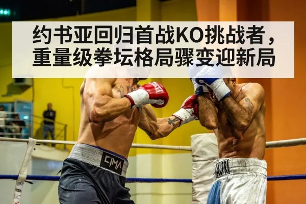 约书亚回归首战KO挑战者，重量级拳坛格局骤变迎新局