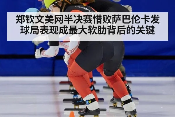 郑钦文美网半决赛惜败萨巴伦卡发球局表现成最大软肋背后的关键