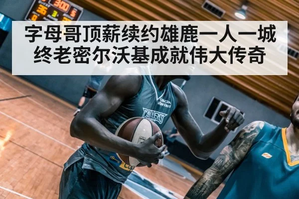 字母哥顶薪续约雄鹿一人一城终老密尔沃基成就伟大传奇